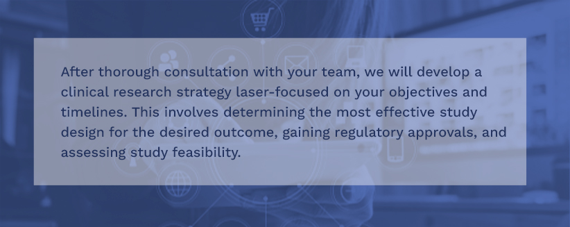 After thorough consultation with your team, we will develop a clinical research strategy laser-focused on your objectives and timelines. This involves determining the most effective study design for the desired outcome, gaining regulatory approvals, and assessing study feasibility.